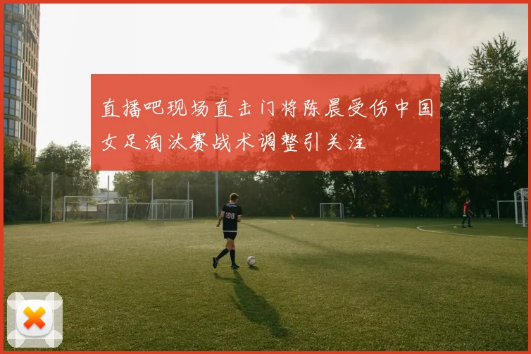 直播吧现场直击门将陈晨受伤中国女足淘汰赛战术调整引关注