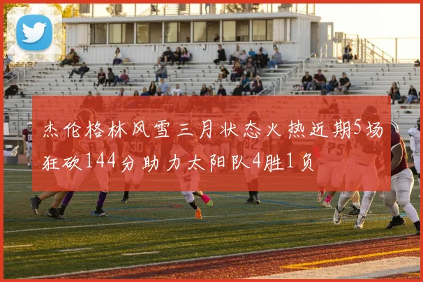 杰伦格林风雪三月状态火热近期5场狂砍144分助力太阳队4胜1负