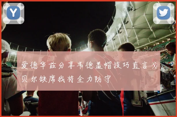 爱德华兹分享韦德盖帽技巧直言戈贝尔缺席我将全力防守