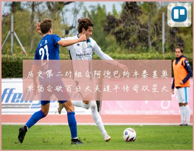 历史第二对组合阿德巴约丰泰基奥单场合砍百分大关追平传奇双星大帅与阿特尔斯