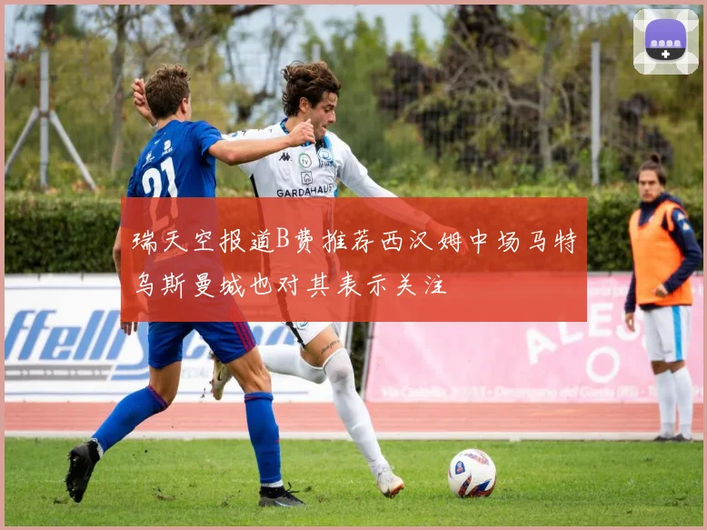 瑞天空报道B费推荐西汉姆中场马特乌斯曼城也对其表示关注