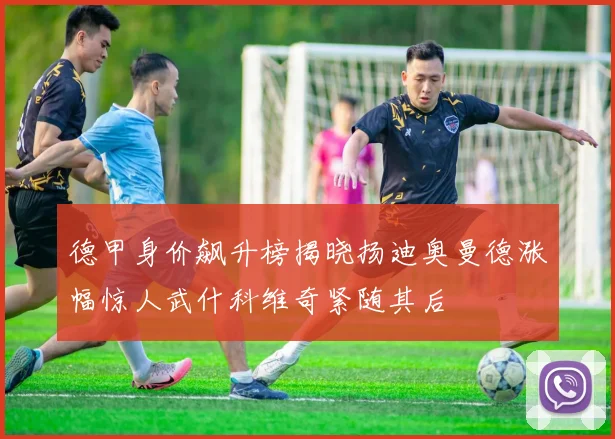 德甲身价飙升榜揭晓扬迪奥曼德涨幅惊人武什科维奇紧随其后