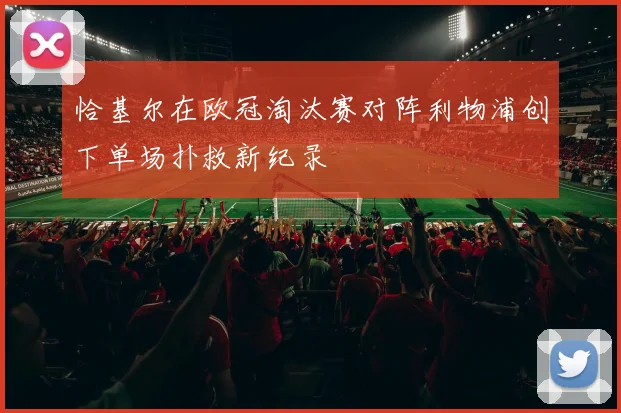 恰基尔在欧冠淘汰赛对阵利物浦创下单场扑救新纪录
