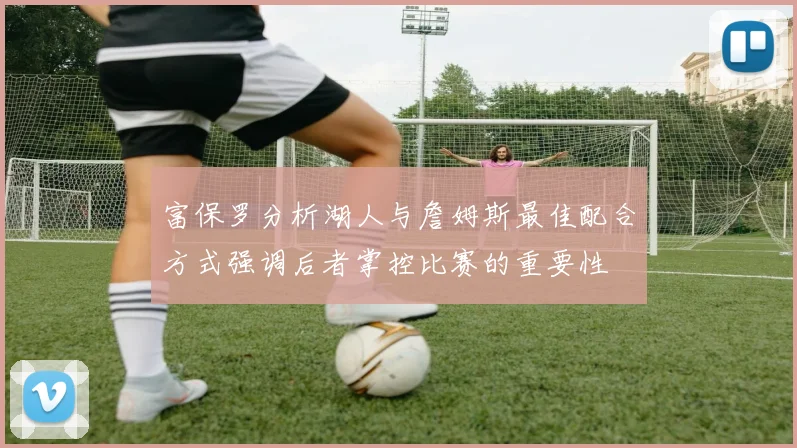 富保罗分析湖人与詹姆斯最佳配合方式强调后者掌控比赛的重要性